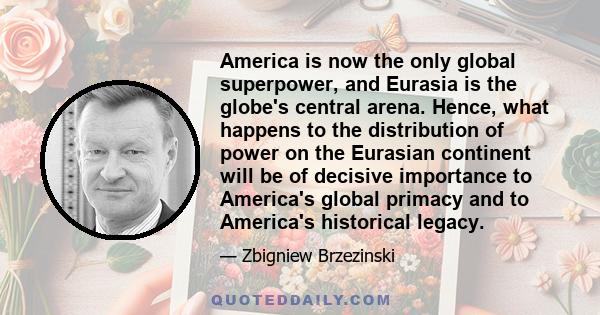 America is now the only global superpower, and Eurasia is the globe's central arena. Hence, what happens to the distribution of power on the Eurasian continent will be of decisive importance to America's global primacy