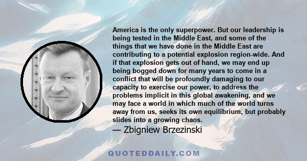 America is the only superpower. But our leadership is being tested in the Middle East, and some of the things that we have done in the Middle East are contributing to a potential explosion region-wide. And if that