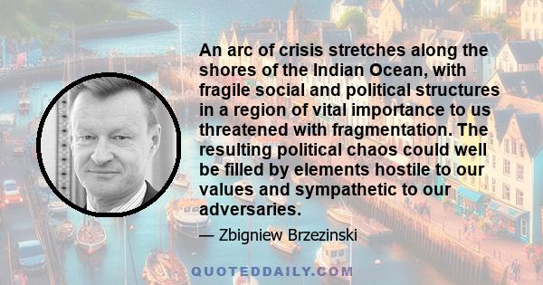 An arc of crisis stretches along the shores of the Indian Ocean, with fragile social and political structures in a region of vital importance to us threatened with fragmentation. The resulting political chaos could well 