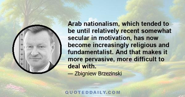 Arab nationalism, which tended to be until relatively recent somewhat secular in motivation, has now become increasingly religious and fundamentalist. And that makes it more pervasive, more difficult to deal with.