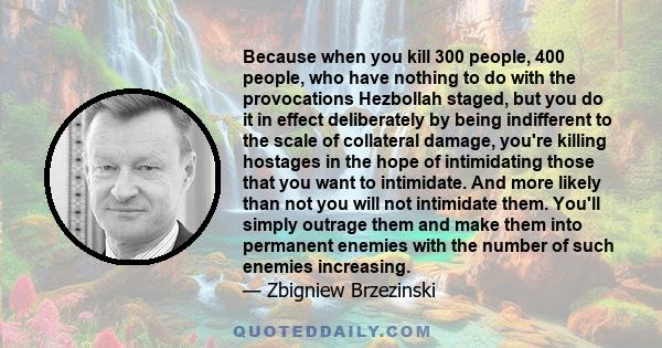 Because when you kill 300 people, 400 people, who have nothing to do with the provocations Hezbollah staged, but you do it in effect deliberately by being indifferent to the scale of collateral damage, you're killing