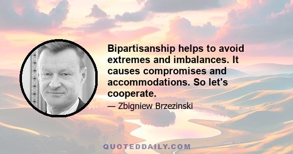 Bipartisanship helps to avoid extremes and imbalances. It causes compromises and accommodations. So let's cooperate.