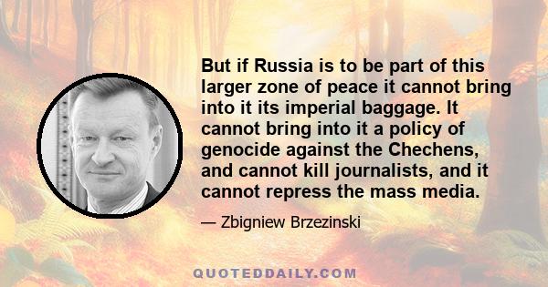 But if Russia is to be part of this larger zone of peace it cannot bring into it its imperial baggage. It cannot bring into it a policy of genocide against the Chechens, and cannot kill journalists, and it cannot