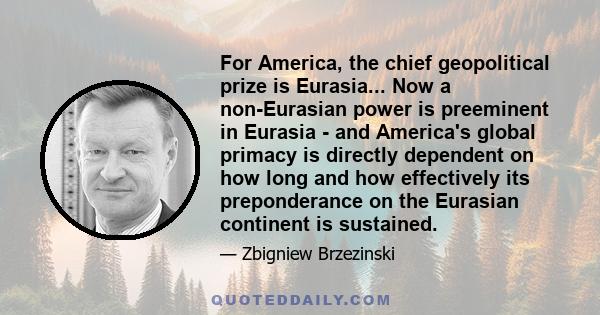 For America, the chief geopolitical prize is Eurasia... Now a non-Eurasian power is preeminent in Eurasia - and America's global primacy is directly dependent on how long and how effectively its preponderance on the