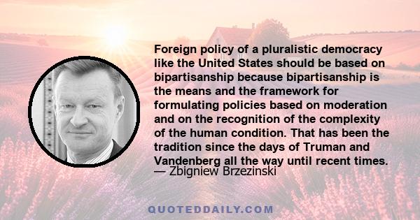 Foreign policy of a pluralistic democracy like the United States should be based on bipartisanship because bipartisanship is the means and the framework for formulating policies based on moderation and on the