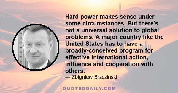 Hard power makes sense under some circumstances. But there's not a universal solution to global problems. A major country like the United States has to have a broadly-conceived program for effective international