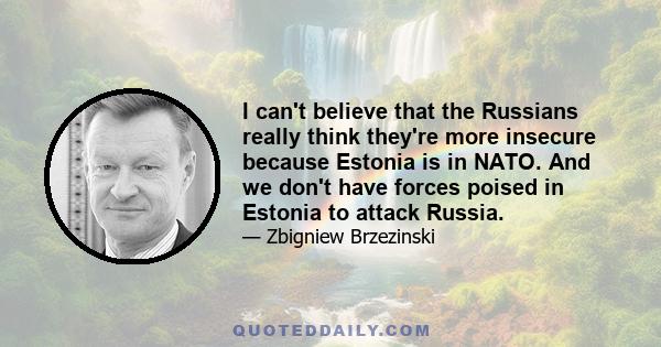 I can't believe that the Russians really think they're more insecure because Estonia is in NATO. And we don't have forces poised in Estonia to attack Russia.