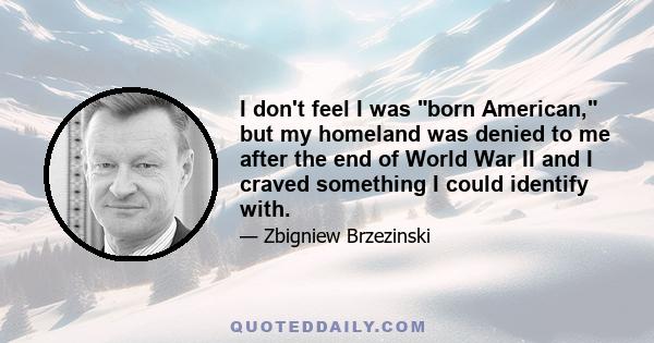 I don't feel I was born American, but my homeland was denied to me after the end of World War II and I craved something I could identify with.