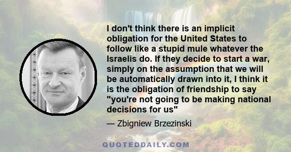 I don't think there is an implicit obligation for the United States to follow like a stupid mule whatever the Israelis do. If they decide to start a war, simply on the assumption that we will be automatically drawn into 