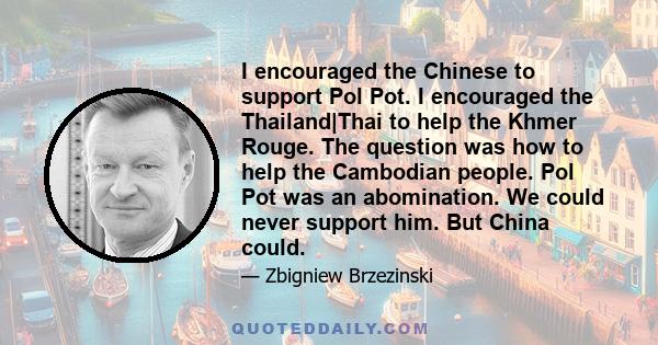 I encouraged the Chinese to support Pol Pot. I encouraged the Thailand|Thai to help the Khmer Rouge. The question was how to help the Cambodian people. Pol Pot was an abomination. We could never support him. But China