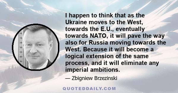 I happen to think that as the Ukraine moves to the West, towards the E.U., eventually towards NATO, it will pave the way also for Russia moving towards the West. Because it will become a logical extension of the same