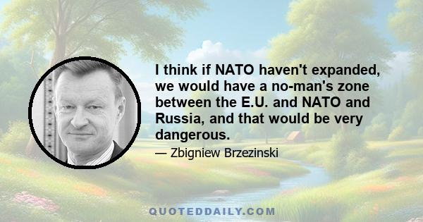 I think if NATO haven't expanded, we would have a no-man's zone between the E.U. and NATO and Russia, and that would be very dangerous.