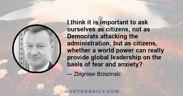 I think it is important to ask ourselves as citizens, not as Democrats attacking the administration, but as citizens, whether a world power can really provide global leadership on the basis of fear and anxiety?