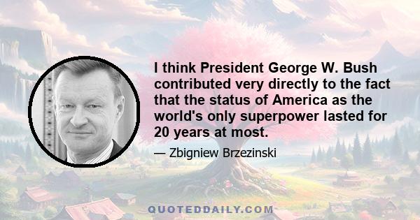 I think President George W. Bush contributed very directly to the fact that the status of America as the world's only superpower lasted for 20 years at most.