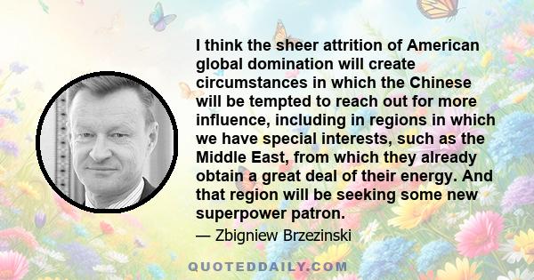 I think the sheer attrition of American global domination will create circumstances in which the Chinese will be tempted to reach out for more influence, including in regions in which we have special interests, such as