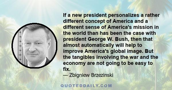 If a new president personalizes a rather different concept of America and a different sense of America's mission in the world than has been the case with president George W. Bush, then that almost automatically will