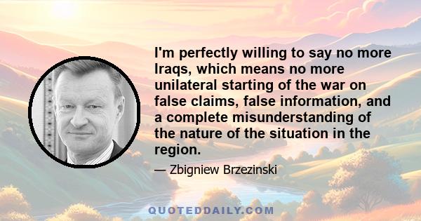 I'm perfectly willing to say no more Iraqs, which means no more unilateral starting of the war on false claims, false information, and a complete misunderstanding of the nature of the situation in the region.