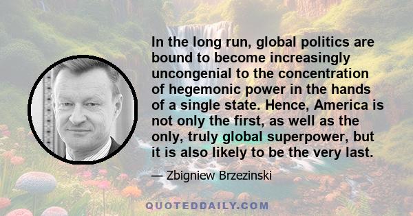 In the long run, global politics are bound to become increasingly uncongenial to the concentration of hegemonic power in the hands of a single state. Hence, America is not only the first, as well as the only, truly