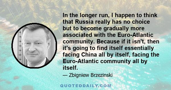 In the longer run, I happen to think that Russia really has no choice but to become gradually more associated with the Euro-Atlantic community. Because if it isn't, then it's going to find itself essentially facing