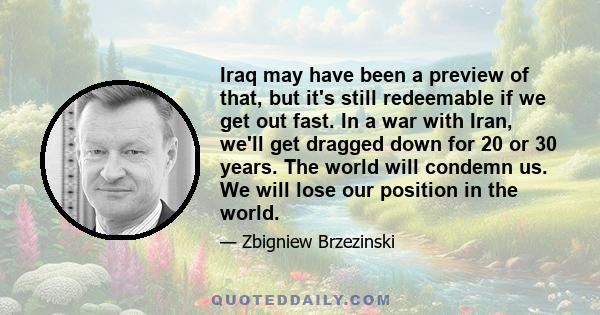 Iraq may have been a preview of that, but it's still redeemable if we get out fast. In a war with Iran, we'll get dragged down for 20 or 30 years. The world will condemn us. We will lose our position in the world.