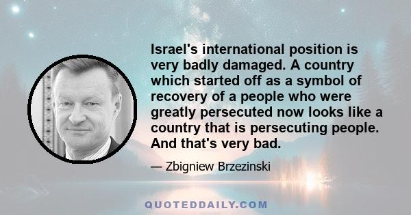 Israel's international position is very badly damaged. A country which started off as a symbol of recovery of a people who were greatly persecuted now looks like a country that is persecuting people. And that's very bad.