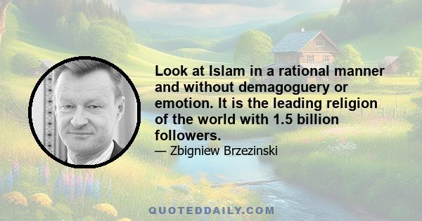 Look at Islam in a rational manner and without demagoguery or emotion. It is the leading religion of the world with 1.5 billion followers. But what is there in common among Saudi Arabian fundamentalism, moderate