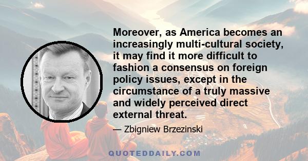 Moreover, as America becomes an increasingly multi-cultural society, it may find it more difficult to fashion a consensus on foreign policy issues, except in the circumstance of a truly massive and widely perceived