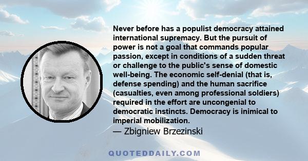 Never before has a populist democracy attained international supremacy. But the pursuit of power is not a goal that commands popular passion, except in conditions of a sudden threat or challenge to the public's sense of 