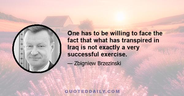 One has to be willing to face the fact that what has transpired in Iraq is not exactly a very successful exercise.