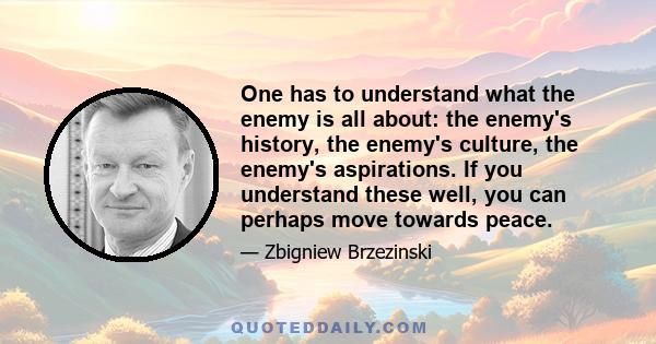 One has to understand what the enemy is all about: the enemy's history, the enemy's culture, the enemy's aspirations. If you understand these well, you can perhaps move towards peace.