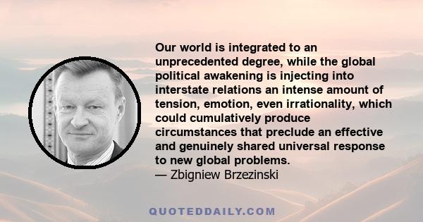 Our world is integrated to an unprecedented degree, while the global political awakening is injecting into interstate relations an intense amount of tension, emotion, even irrationality, which could cumulatively produce 