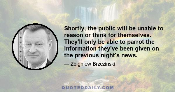 Shortly, the public will be unable to reason or think for themselves. They'll only be able to parrot the information they've been given on the previous night's news.