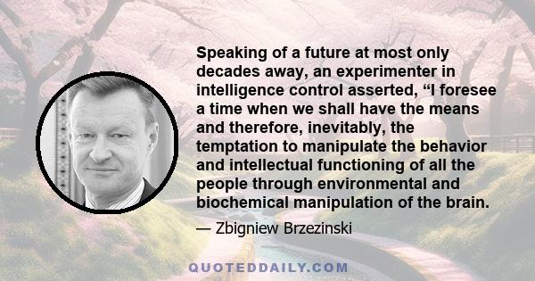 Speaking of a future at most only decades away, an experimenter in intelligence control asserted, “I foresee a time when we shall have the means and therefore, inevitably, the temptation to manipulate the behavior and