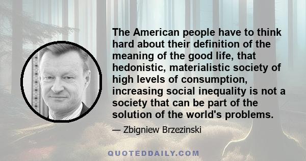 The American people have to think hard about their definition of the meaning of the good life, that hedonistic, materialistic society of high levels of consumption, increasing social inequality is not a society that can 