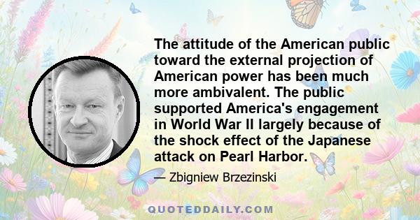 The attitude of the American public toward the external projection of American power has been much more ambivalent. The public supported America's engagement in World War II largely because of the shock effect of the