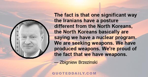 The fact is that one significant way the Iranians have a posture different from the North Koreans, the North Koreans basically are saying we have a nuclear program. We are seeking weapons. We have produced weapons.