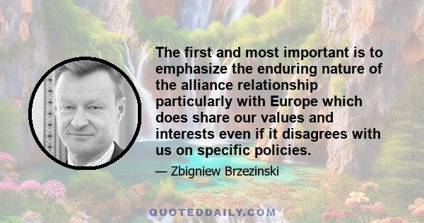 The first and most important is to emphasize the enduring nature of the alliance relationship particularly with Europe which does share our values and interests even if it disagrees with us on specific policies.