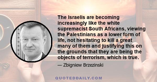 The Israelis are becoming increasingly like the white supremacist South Africans, viewing the Palestinians as a lower form of life, not hesitating to kill a great many of them and justifying this on the grounds that