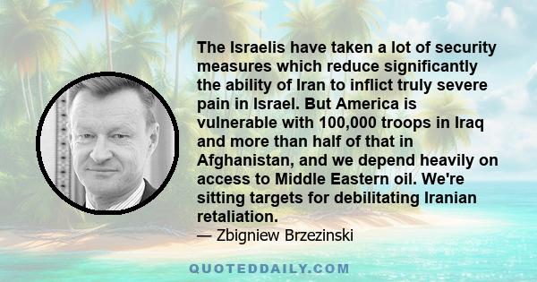 The Israelis have taken a lot of security measures which reduce significantly the ability of Iran to inflict truly severe pain in Israel. But America is vulnerable with 100,000 troops in Iraq and more than half of that