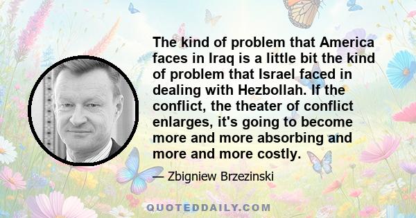 The kind of problem that America faces in Iraq is a little bit the kind of problem that Israel faced in dealing with Hezbollah. If the conflict, the theater of conflict enlarges, it's going to become more and more