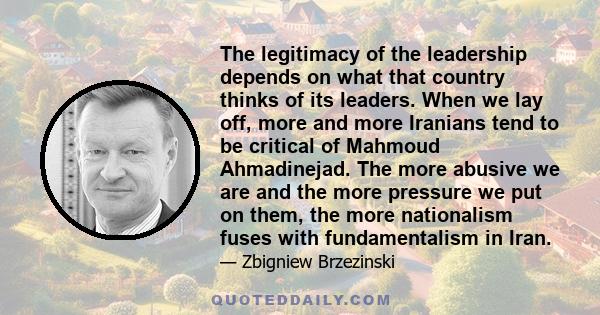 The legitimacy of the leadership depends on what that country thinks of its leaders. When we lay off, more and more Iranians tend to be critical of Mahmoud Ahmadinejad. The more abusive we are and the more pressure we