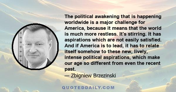 The political awakening that is happening worldwide is a major challenge for America, because it means that the world is much more restless. It's stirring. It has aspirations which are not easily satisfied. And if