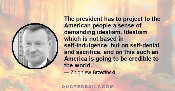 The president has to project to the American people a sense of demanding idealism. Idealism which is not based in self-indulgence, but on self-denial and sacrifice, and on this such an America is going to be credible to 