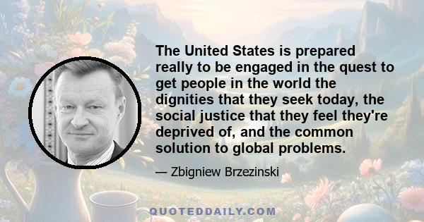 The United States is prepared really to be engaged in the quest to get people in the world the dignities that they seek today, the social justice that they feel they're deprived of, and the common solution to global