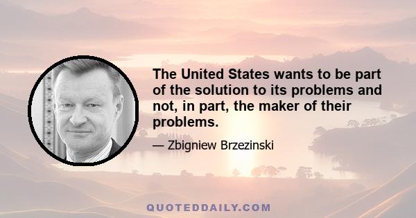 The United States wants to be part of the solution to its problems and not, in part, the maker of their problems.