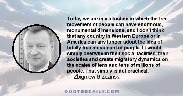 Today we are in a situation in which the free movement of people can have enormous, monumental dimensions, and I don't think that any country in Western Europe or in America can any longer adopt the idea of totally free 