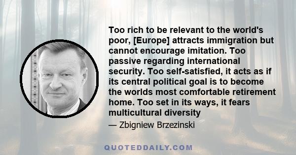 Too rich to be relevant to the world's poor, [Europe] attracts immigration but cannot encourage imitation. Too passive regarding international security. Too self-satisfied, it acts as if its central political goal is to 