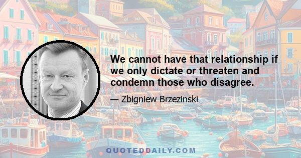 We cannot have that relationship if we only dictate or threaten and condemn those who disagree.