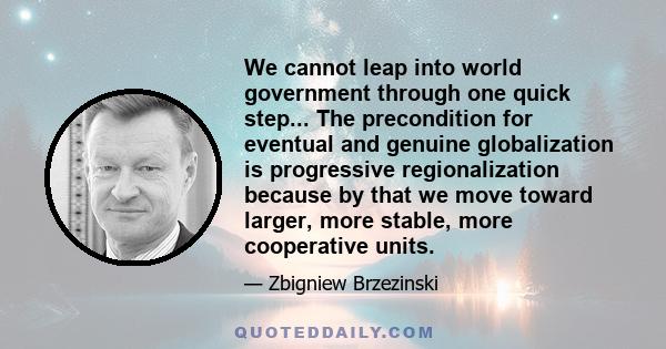 We cannot leap into world government through one quick step... The precondition for eventual and genuine globalization is progressive regionalization because by that we move toward larger, more stable, more cooperative