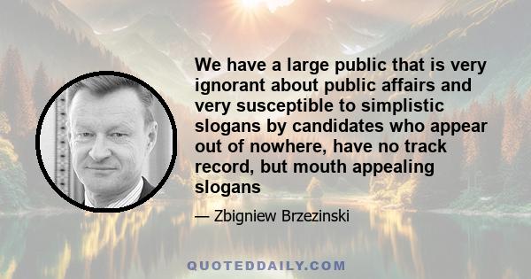 We have a large public that is very ignorant about public affairs and very susceptible to simplistic slogans by candidates who appear out of nowhere, have no track record, but mouth appealing slogans